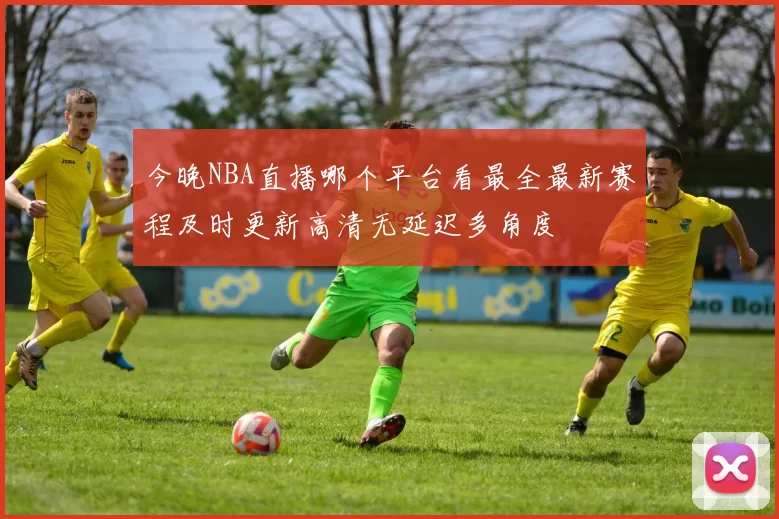 今晚NBA直播哪个平台看最全最新赛程及时更新高清无延迟多角度
