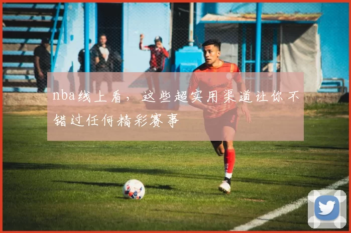 nba线上看，这些超实用渠道让你不错过任何精彩赛事