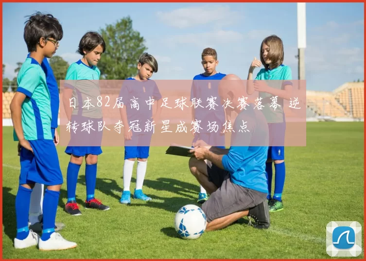日本82届高中足球联赛决赛落幕 逆转球队夺冠新星成赛场焦点