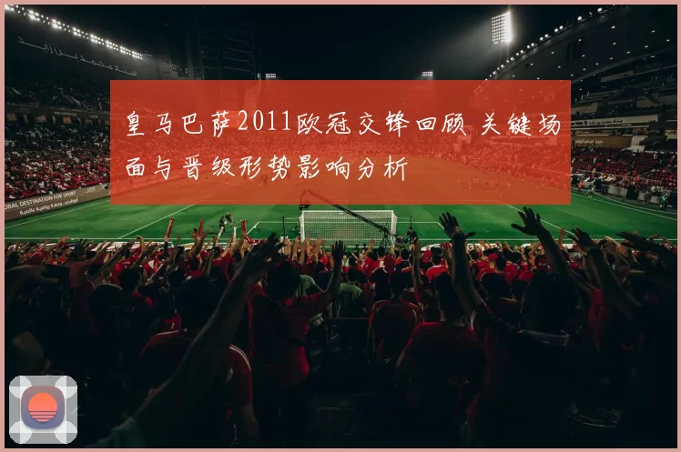 皇马巴萨2011欧冠交锋回顾 关键场面与晋级形势影响分析