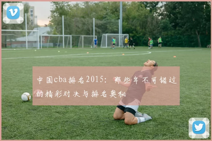 中国cba排名2015：那些年不可错过的精彩对决与排名奥秘