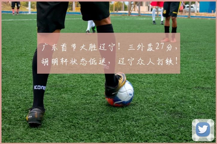 广东首节大胜辽宁！三外轰27分，胡明轩状态低迷，辽宁众人打铁！_得分_付豪_单节