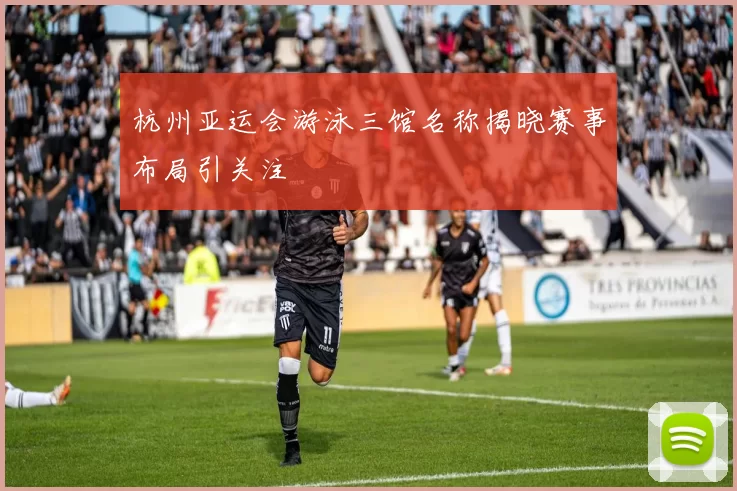 杭州亚运会游泳三馆名称揭晓赛事布局引关注