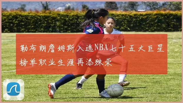 勒布朗詹姆斯入选NBA七十五大巨星榜单职业生涯再添殊荣