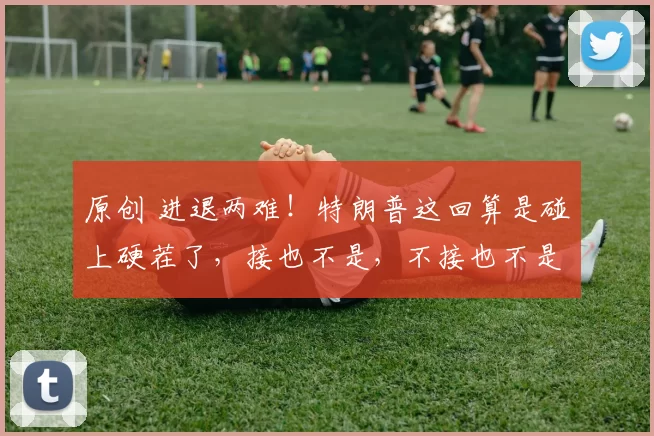 原创 进退两难！特朗普这回算是碰上硬茬了，接也不是，不接也不是