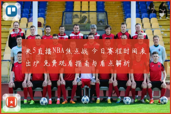 央5直播NBA焦点战 今日赛程时间表出炉 免费观看指南与看点解析