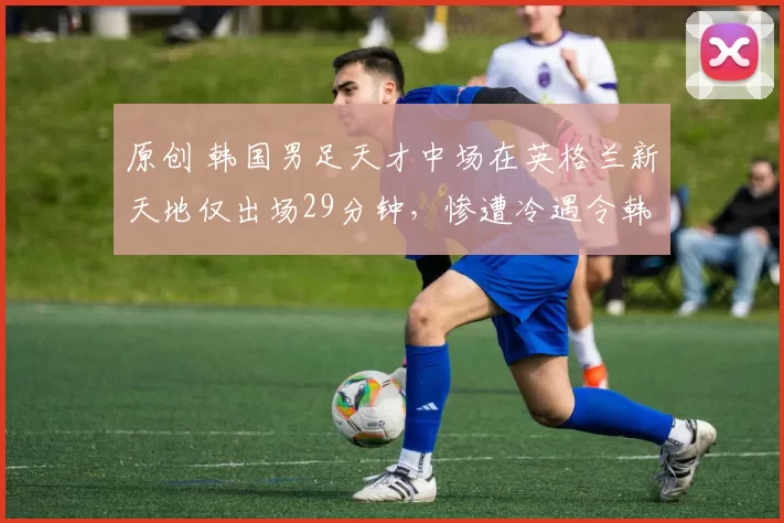 原创 韩国男足天才中场在英格兰新天地仅出场29分钟，惨遭冷遇令韩媒怒斥