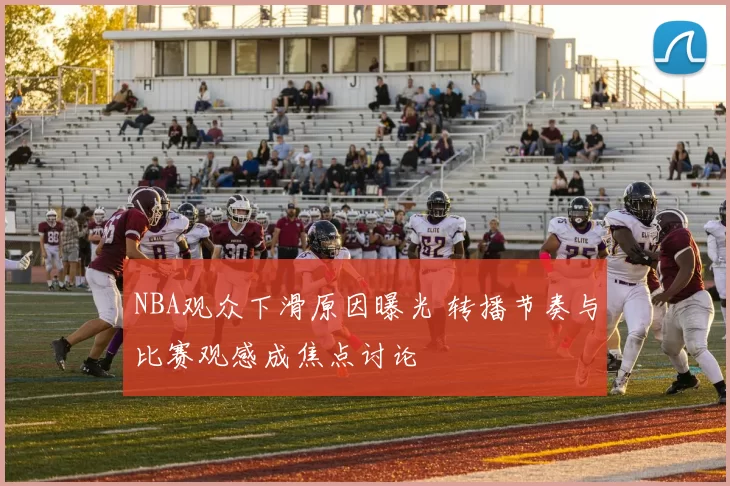 NBA观众下滑原因曝光 转播节奏与比赛观感成焦点讨论