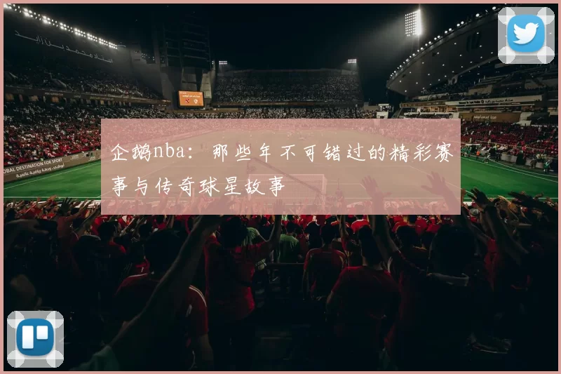 企鹅nba：那些年不可错过的精彩赛事与传奇球星故事