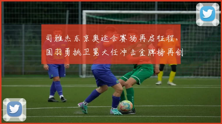 司雅杰东京奥运会赛场再启征程，国羽勇挑卫冕大任冲击金牌榜再创辉煌