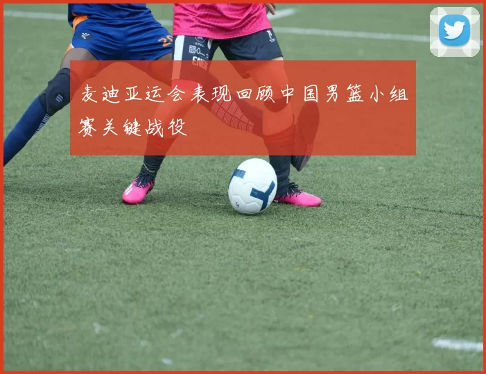 麦迪亚运会表现回顾中国男篮小组赛关键战役