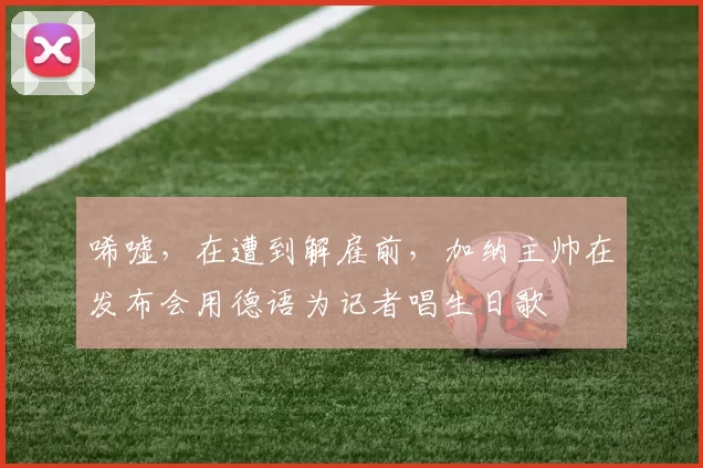 唏嘘，在遭到解雇前，加纳主帅在发布会用德语为记者唱生日歌