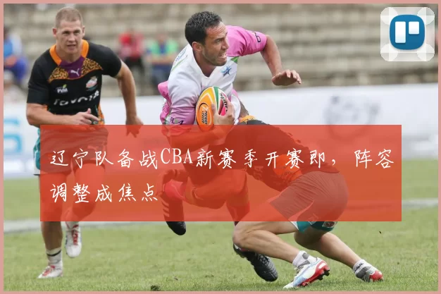 辽宁队备战CBA新赛季开赛即，阵容调整成焦点